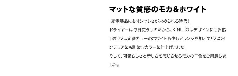 マットな質感のモカ＆ホワイト