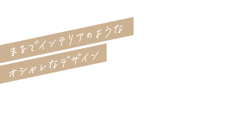 まるでインテリアのようなオシャレなデザイン