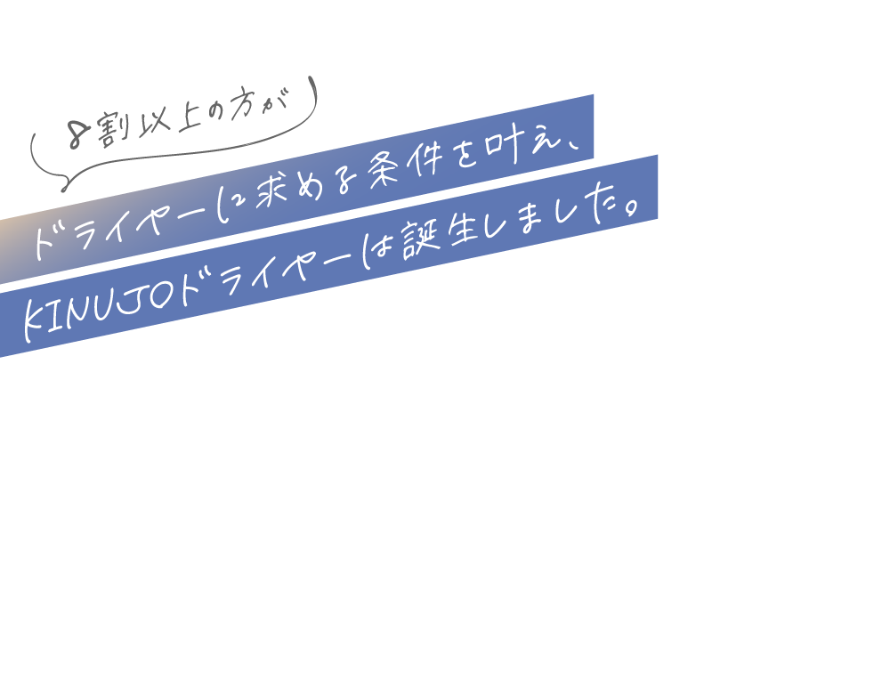 8割以上の方がドライヤーに求める条件を叶え、KINUJOドライヤーは誕生しました。