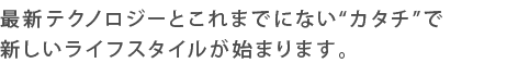 最新テクノロジーとこれまでにない“カタチ”で新しいライフスタイルが始まります。