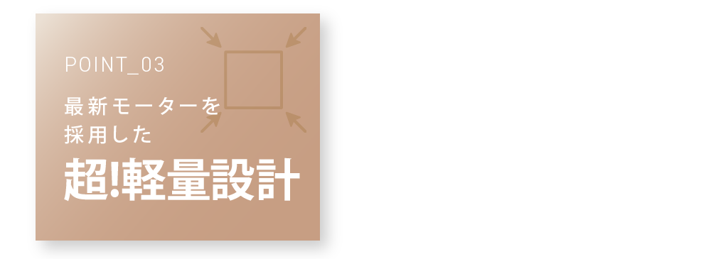 POINT_03 最新モーターを採用した 超!軽量設計