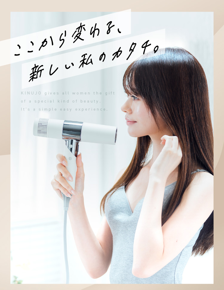 KINUJO Hair Dryer】ここから変わる、新しい私のカタチ。 KINUJO Hair Dryer】ここから変わる、新しい私のカタチ。