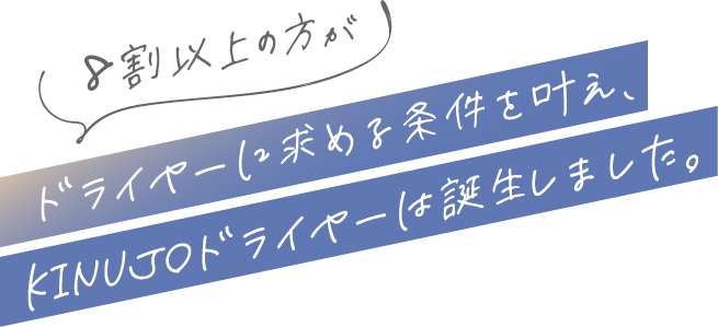 8割以上の方がドライヤーに求める条件を叶え、KINUJOドライヤーは誕生しました｡
